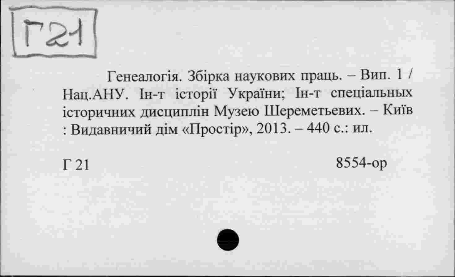 ﻿Генеалогія. Збірка наукових праць. - Вип. 1 / Нац.АНУ. Ін-т історії України; Ін-т спеціальних історичних дисциплін Музею Шереметьевих. - Київ : Видавничий дім «Простір», 2013. - 440 с.: ил.
Г21
8554-ор